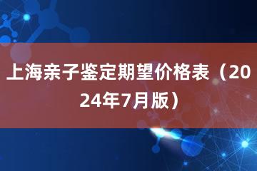 上海亲子鉴定期望价格表（2024年7月版）