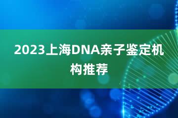 2023上海DNA亲子鉴定机构推荐