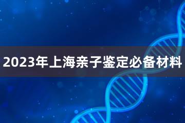 2023年上海亲子鉴定必备材料